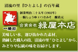 創業明治３５年（１９０２年）、老舗のしょうゆ・みそ醸造元。熊本県「人吉（ひとよし）」で伝統の味を守り続けて１００余年。美味しい水、撰びぬかれた素材、熟練した職人の技をもとに、昔ながらの製法と味を大切にじっくりと丁寧に造り続けております。球磨川が流れる清流の里「人吉」から、故郷のように懐かしい味をやさしさとぬくもりを添えてお届けします。／一騎しょうゆ いつきみそ 醸造元／合資会社 緑屋本店／住所：本社・営業部 〒868-0022熊本県人吉願成寺町１４１１、営業所（店舗）〒868-0003熊本県人吉市紺屋町４４